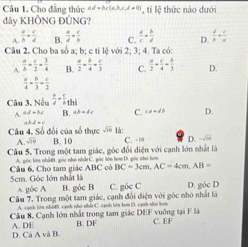 Cho đẳng thức ad=bc(a,b,c,d!= 0) , tỉ lệ thức nào dưới
dây KHÔNG ĐÚNG?
A.  a/b = c/d  B.  a/d = c/b  C.  a/c = b/d  D.  d/b = c/a 
Câu 2. Cho ba số a; b; c tỉ lệ với 2; 3; 4. Ta có:
A.  a/b = c/2 = 3/4  B.  a/2 = b/4 = c/3  C.  a/2 = c/4 = b/3  D.
 a/4 - b/3 = c/2 
Câu 3. Nếu  a/d - c/b thi
A. ad-bc B. ab=dc C. ca=db D.
abd=c
Câu 4. Số đối của số thực sqrt(10) là:
A. sqrt(10) B. 10 C. -10 D. -sqrt(10)
Câu 5. Trong một tam giác, góc đổi diện với cạnh lớn nhất là
A. góc lớn nhấtB. góc nhỏ nhất C. góc lớn hơn D. góc nhỏ hơn
Câu 6. Cho tam giác ABC có BC=3cm,AC=4cm,AB=
5cm. Góc lớn nhất là
A. g6c A B. góc B C. góc C D. gocD
Câu 7. Trong một tam giác, cạnh đối diện với góc nhỏ nhất là
A. cạnh lớn nhấB. cạnh nhỏ nhất C. cạnh lớm bơn D. cạnh nhỏ hơm
Câu 8. Cạnh lớn nhất trong tam giác DEF vuông tại F là
A. DE B. DF C. EF
D. Cá A và B.