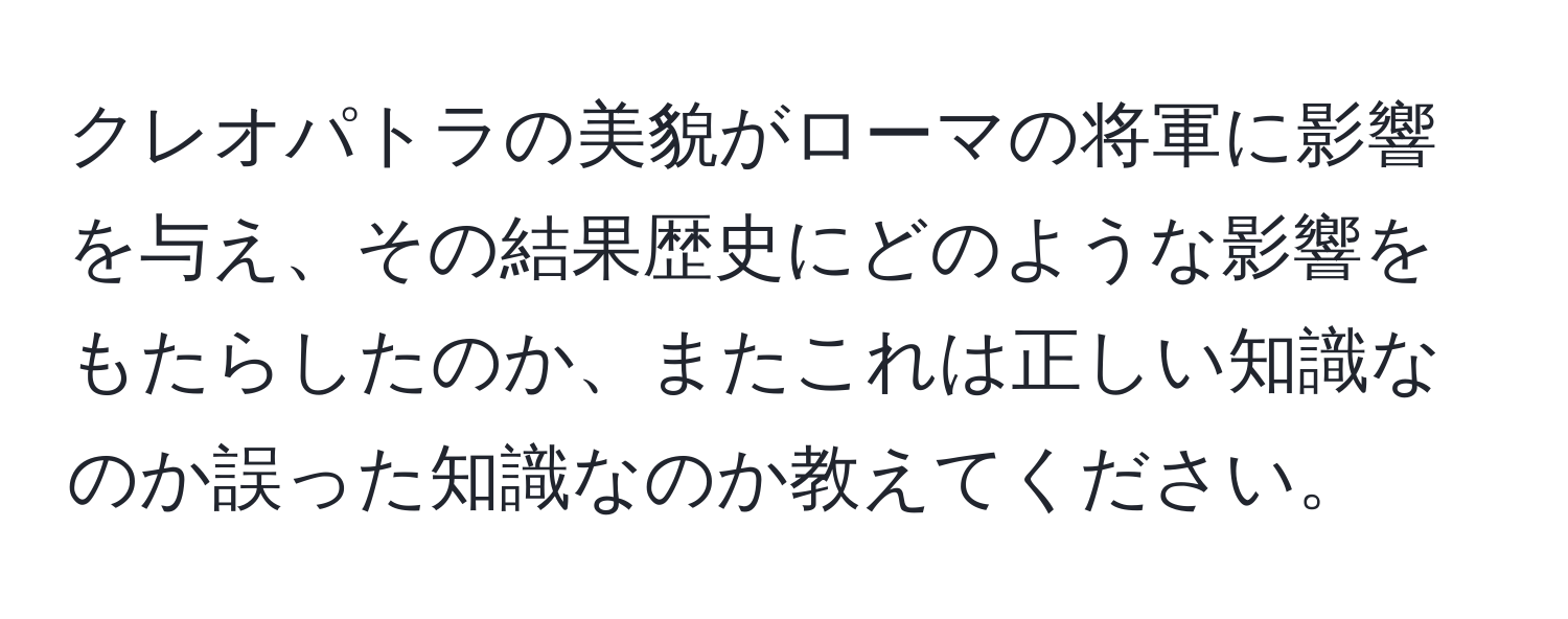 クレオパトラの美貌がローマの将軍に影響を与え、その結果歴史にどのような影響をもたらしたのか、またこれは正しい知識なのか誤った知識なのか教えてください。