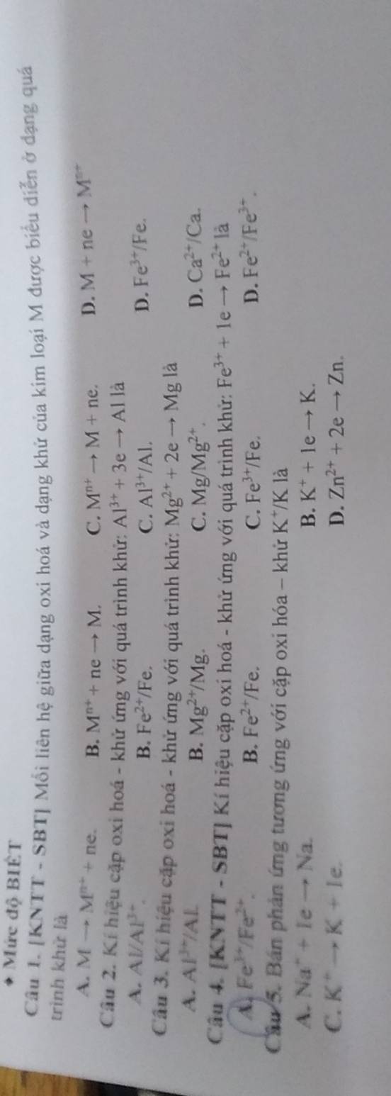 Mức độ BIÉT
Câu 1. [KNTT - SBT] Mỗi liên hệ giữa dạng oxi hoá và dạng khử của kim loại M được biểu diễn ở đạng quá
trình khử là D. M+neto M^(n+)
A. Mto M^(n+)+ne. B. M^(n+)+neto M. C. M^(n+)to M+ne. 
Câu 2. Kí hiệu cặp oxi hoá - khử ứng với quá trình khử: Al^(3+)+3eto Alla
A. Al/Al^(3+). Fe^(3+)/Fe.
B. Fe^(2+)/Fe C. Al^(3+)/Al. D.
Cầu 3. Kí hiệu cặp oxi hoá - khử ứng với quá trình khử: Mg^(2+)+2eto Mg là
A. Al^(3+)/Al Ca^(2+)/Ca.
B. Mg^(2+)/Mg. C. Mg/Mg^(2+). D.
Câu 4. IKNTT T - SBT] Kí hiệu cặp oxí hoá - khử ứng với quá trình khử: Fe^(3+)+1. to Fe^(2+)la
A. Fe^(3+)/Fe^(2+). B. Fe^(2+) Fe C. Fe^(3+)/Fe. D. Fe^(2+)/Fe^(3+). 
Câu 5. Bán phản ứng tương ứng với cặp oxi hóa - khử K^+/K là
A. Na^++Ieto Na. B. K^++1eto K.
C. K^+to K+Ie. D. Zn^(2+)+2eto Zn.