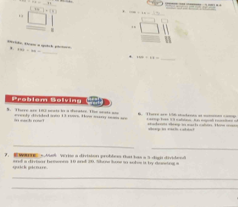 7a+18=_ .
[10]+[1]
beginarrayr 13□  _ □  8 hline endarray
100/ 14= _ 
1 4 
Divide, Drow a quick picture: 
_ 102+10=
A. 169+13= _ 
P rol em Sol vin walb 
5. There are 182 seats in a theater The seats are 6. There are 156 students at summer samp. 
evenly divided into 13 rows. How many seats are camp has 13 cabins. An equal number o 
in each row? students sleep in each cabin. How man 
sleep in each cabin? 
_ 
_ 
7. WH - Math Write a division problem that has a 3 -digit dividend 
and a divisor between 10 and 20. Show how to solve it by drawing a 
quick picture. 
_ 
_
