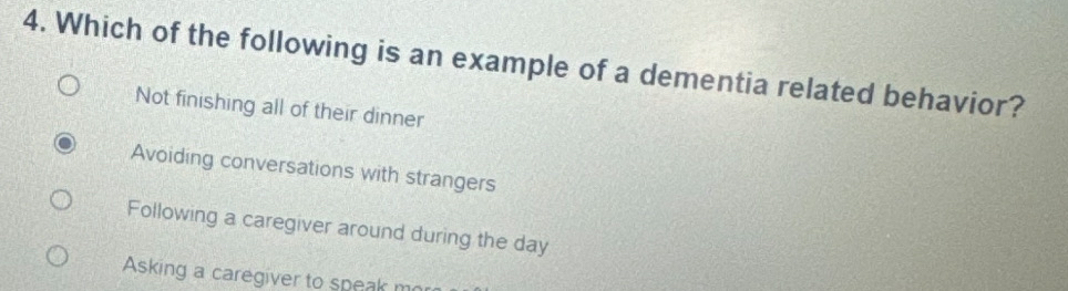 Which of the following is an example of a dementia related behavior?
Not finishing all of their dinner
Avoiding conversations with strangers
Following a caregiver around during the day
Asking a caregiver to speak m