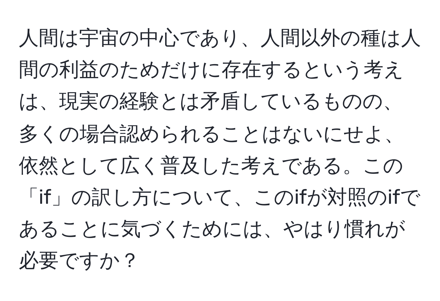 人間は宇宙の中心であり、人間以外の種は人間の利益のためだけに存在するという考えは、現実の経験とは矛盾しているものの、多くの場合認められることはないにせよ、依然として広く普及した考えである。この「if」の訳し方について、このifが対照のifであることに気づくためには、やはり慣れが必要ですか？