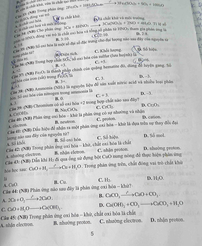 vàa là chất ốx
D. vừa là chất khử, vừa là chất t.
Câu 33: (NB) Trong phản ứng: 2Fe_3O_4+10H_2SO_44scxrightarrow 1°3Fe_2(SO_4)_3+SO_2+10H_2O
là là chất khử.
D là chất khử và môi trường,
A. là chất oxi hóa, thì H₂SO₄ đóng vai trò
C. là chất oxi hoá và môi trường.
Câu 34: (NB) Cho phản ứng:
tân tử HNO3 tham gia phản ứng là
thân từ HNO3 đóng vai trò là chất oxi hóa và tổng 3Cu+8HNO_3 3Cu(NO_3)_2+2NO+4H_2O Ti lệ số
2:10.
B. 3:10. D. 2:8.
A. 3:8.
Hóa trị. trong phân tử?  Cảm 35: (NB) Số oxi hóa là một số đại số đặc trưng cho đại lượng nào sau đây của nguyên từ
Bộ Điện tích. C. Khối lượng. D. Số hiệu.
D,+6.
Cầu 36: (NB) Trong hợp chất Soverline O_3 số oxi hóa của sulfur (lưu huỳnh) là
B. +3. C. +5.
Cậu 37: (NB) Fe₂O₃ là thành phần chính của quặng hematite đỏ, dùng để luyện gang. Số
A. +2.
oxi hóa của iron (sắt) trong Fe₂O₃ là
B. 3+. C. 3.
D. -3.
Cầu 38: (NB) Ammonia (NH₃) là nguyên liệu đề sản xuất nitric acid và nhiều loại phân
A 43.
D. -3.
bón. Số oxi hóa của nitrogen trong ammonia là
A. 3. B. 0. C. + 3.
Câu 39: (NB) Chromium có số oxi hóa +2 trong hợp chất nào sau đây?
B. Na2 C_r O4. C. CrCl₂. D. Cr_2O_3.
A. Cr(OH)3.
Câu 40: (NB) Phản ứng oxi hóa - khử là phản ứng có sự nhường và nhận D. cation.
B. neutron. C. proton.
A. electron.
Câu 41: (NB) Dấu hiệu để nhận ra một phản ứng oxi hóa - khử là dựa trên sự thay đồi đại
lượng nào sau đây của nguyên tử?
A. Số khối. B. Số oxi hóa. C. Số hiệu. D. Số mol.
Câu 42: (NB) Trong phản ứng oxi hóa - khử, chất oxi hóa là chất
A. nhường electron. B. nhận eletron. C. nhận proton. D. nhường proton.
Câu 43: (NB) Dẫn khí H_2 đi qua ống sứ đựng bột Cu 1O nung nóng để thực hiện phản ứng
hóa học sau: CuO+H_2xrightarrow f+H_2Cu+H_2O. Trong phản ứng trên, chất đóng vai trò chất khử
là
A. CuO. B. Cu. C. H_2.
D. H_2O.
Câu 44: (NB) Phản ứng nào sau đây là phản ứng oxi hóa - khử?
A. 2Ca+O_2xrightarrow 1°2CaO.
B. CaCO_3xrightarrow I°CaO+CO_2.
C. CaO+H_2Oto Ca(OH)_2.
D. Ca(OH)_2+CO_2to CaCO_3+H_2O
Câu 45: (NB) Trong phản ứng oxi hóa - khử, chất oxi hóa là chất
A. nhận electron. B. nhường proton. C. nhường electron. D. nhận proton.
5