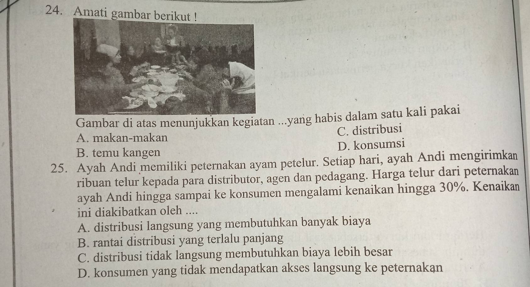 Amati gambar berikut !
Gambar di atas menunjukkan kegiatan ...yang habis dalam satu kali pakai
A. makan-makan
C. distribusi
D. konsumsi
B. temu kangen
25. Ayah Andi memiliki peternakan ayam petelur. Setiap hari, ayah Andi mengirimkan
ribuan telur kepada para distributor, agen dan pedagang. Harga telur dari peternakan
ayah Andi hingga sampai ke konsumen mengalami kenaikan hingga 30%. Kenaikan
ini diakibatkan oleh ....
A. distribusi langsung yang membutuhkan banyak biaya
B. rantai distribusi yang terlalu panjang
C. distribusi tidak langsung membutuhkan biaya lebih besar
D. konsumen yang tidak mendapatkan akses langsung ke peternakan