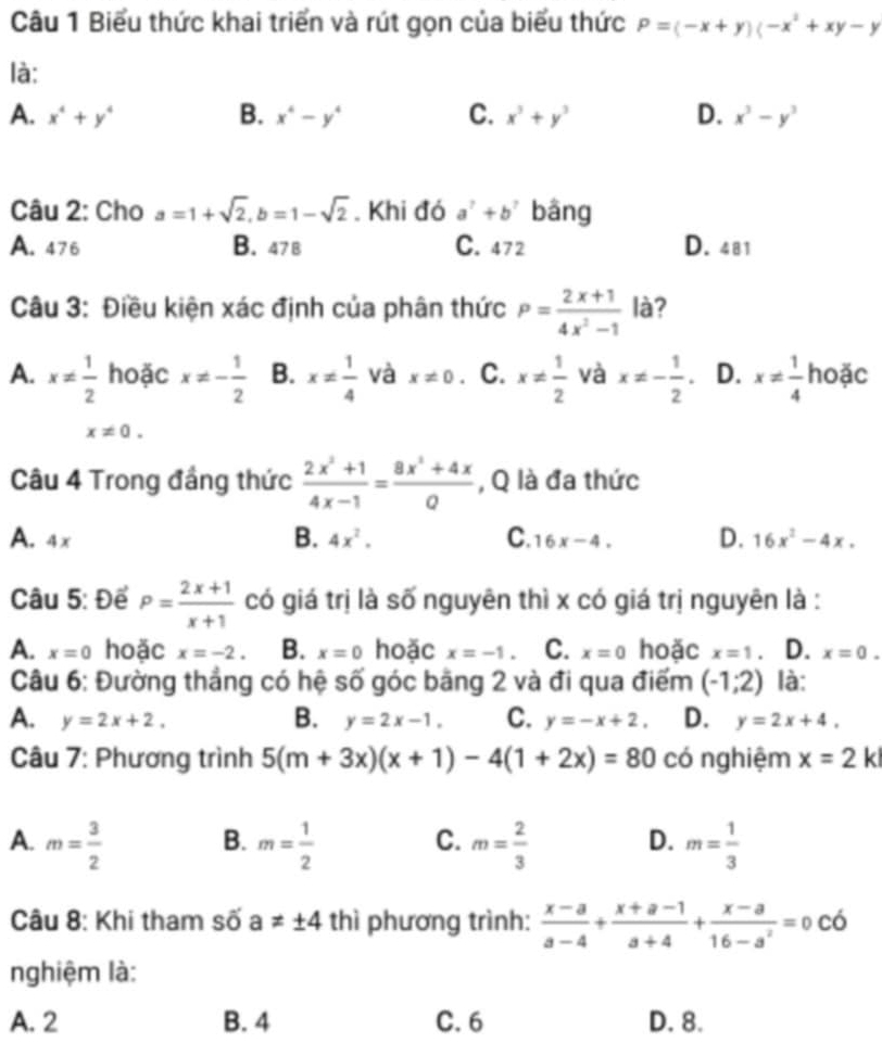 Biểu thức khai triển và rút gọn của biểu thức P=(-x+y)(-x^2+xy-y
là:
A. x^4+y^4 B. x^4-y^4 C. x^3+y^3 D. x^3-y^3
Câu 2: Cho a=1+sqrt(2),b=1-sqrt(2). Khi đó a^7+b^7 bāng
A. 476 B. 47 B C. 472 D. 481
Câu 3: Điều kiện xác định của phân thức P= (2x+1)/4x^2-1  là?
A. x!=  1/2  hoặc x!= - 1/2  B. x!=  1/4  và x!= 0. C. x!=  1/2  và x!= - 1/2 . D. x!=  1/4  hoặc
x!= 0.
Câu 4 Trong đầng thức  (2x^2+1)/4x-1 = (8x^2+4x)/Q  , Q là đa thức
A. 4x B. 4x^2. C. 16x-4. D. 16x^2-4x.
Câu 5: Để P= (2x+1)/x+1  có giá trị là số nguyên thì x có giá trị nguyên là :
A. x=0 hoặc x=-2. B. x=0 hoặc x=-1. C. x=0 hoặc x=1 D. x=0.
Câu 6: Đường thẳng có hệ số góc băng 2 và đi qua điểm (-1;2) là:
B.
A. y=2x+2, y=2x-1, C. y=-x+2, D. y=2x+4.
Câu 7: Phương trình 5(m+3x)(x+1)-4(1+2x)=80 có nghiệm x=2 k
C.
A. m= 3/2  m= 1/2  m= 2/3  D. m= 1/3 
B.
Câu 8: Khi tham số a!= ± 4 thì phương trình:  (x-a)/a-4 + (x+a-1)/a+4 + (x-a)/16-a^2 =0co
nghiệm là:
A. 2 B. 4 C. 6 D. 8.