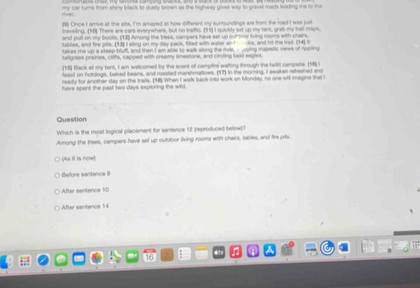 comfortable chaer, my twonte camping snacks, and a stck of booles to read, It Piading out
river. my car turns from shiny black to dusty brown as the highway gives way to gravel roads leading me to the
(9) Once I arrive at the site, I'm amazed at how different my surroundings are from the road I was just
traveling. (10) There are cars everywhere, but no traffic. (11) I quickly set up my tent, grab my trail maps,
and pull on my boots. (12) Arong the trees, campers have set up oufdoor living rooms with chairs.
tables, and fire pits. (13) I sling on my day pack, filled with water an wocks, and hit the trail. (14) 
takes me up a steep bluff, and then I am able to walk along the river, oying majestic views of rippling
taligrass prairies, cliffs, capped with creamy limestone, and circling bald eagies.
(15) Back at my tent, I am welcomed by the scent of campfire wafting through the twilit campsite. (16) I
feast on hotdogs, baked beans, and roasted marshmallows. (17) In the morning. I awaken refreshed and
ready for another day on the trails. (18) When I walk back into work on Monday, no one will imagine that I
have spent the past two days exploring the wild.
Question
Which is the most logical placement for sentence 12 (reproduced below)?
Among the trees, campers have set up outdoor living rooms with chairs, tables, and fire pits.
(As it is now)
Before sentence 9
After sentence 10
After sentence 14