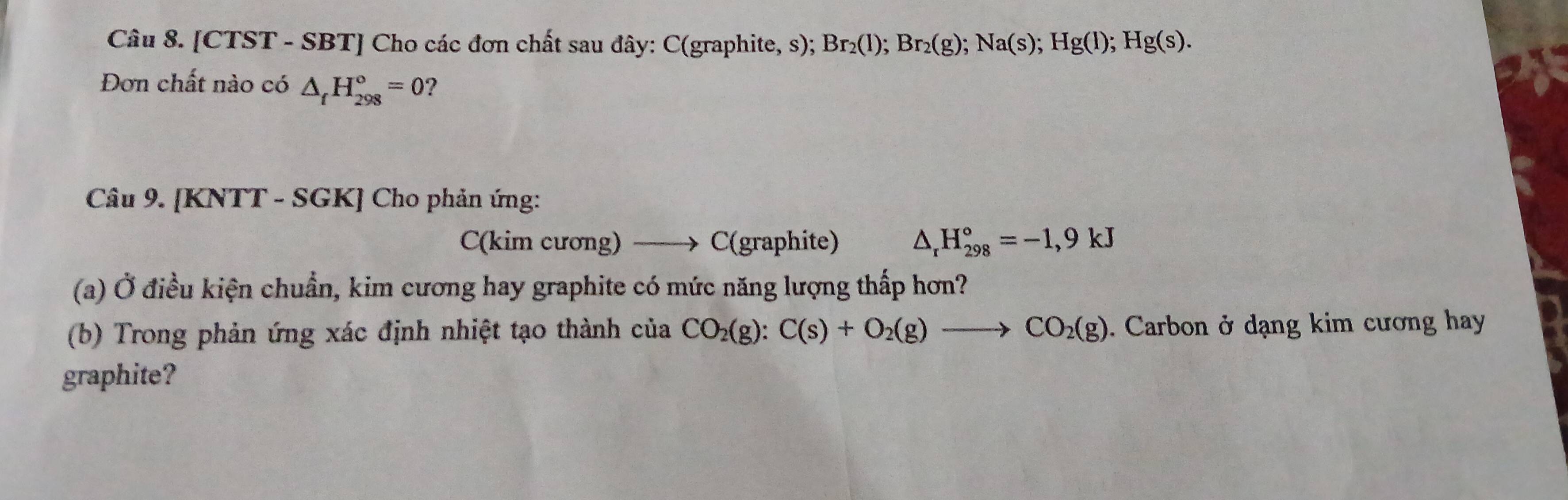 [CTST - SBT] Cho các đơn chất sau đây: C(graphite, s); Br_2(l); Br_2(g); Na(s); Hg(l); Hg(s). 
Đơn chất nào có △ _fH_(298)°=0 ? 
Câu 9. [KNTT - SGK] Cho phản ứng: 
C(kim cương) —→ C(graphite) △ _rH_(298)°=-1,9kJ
(a) Ở điều kiện chuẩn, kim cương hay graphite có mức năng lượng thấp hơn? 
(b) Trong phản ứng xác định nhiệt tạo thành của CO_2(g):C(s)+O_2(g)to CO_2(g). Carbon ở dạng kim cương hay 
graphite?