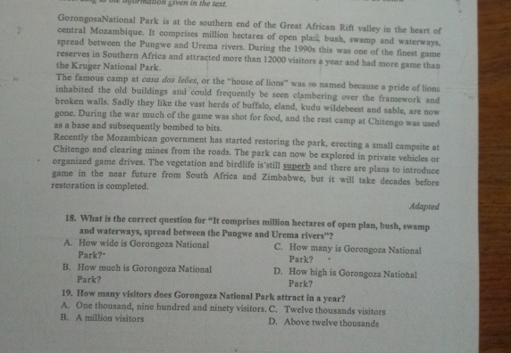 he bformation given in the text .
GorongosaNational Park is at the southern end of the Great African Rift valley in the heart of
central Mozambique. It comprises million hectares of open plan, bush, swamp and waterways,
spread between the Pungwe and Urema rivers. During the 1990s this was one of the finest game
reserves in Southern Africa and attracted more than 12000 visitors a year and had more game than
the Kruger National Park.
The famous camp at casa dos leões, or the “house of lions” was so named because a pride of lions
inhabited the old buildings and could frequently be seen clambering over the framework and
broken walls. Sadly they like the vast herds of buffalo, eland, kudu wildebeest and sable, are now
gone. During the war much of the game was shot for food, and the rest camp at Chitengo was used
as a base and subsequently bombed to bits.
Recently the Mozambican government has started restoring the park, erecting a small campsite at
Chitengo and clearing mines from the roads. The park can now be explored in private vehicles or
organized game drives. The vegetation and birdlife is'still superb and there are plans to introduce
game in the near future from South Africa and Zimbabwe, but it will take decades before
restoration is completed.
Adapted
18. What is the correct question for “It comprises million hectares of open plan, bush, swamp
and waterways, spread between the Pungwe and Urema rivers”?
A. How wide is Gorongoza National C. How many is Gorongoza National
Park?" Park?
B. How much is Gorongoza National D. How high is Gorongoza National
Park? Park?
19. How many visitors does Gorongoza National Park attract in a year?
A. One thousand, nine hundred and ninety visitors. C. Twelve thousands visitors
B. A million visitors D. Above twelve thousands