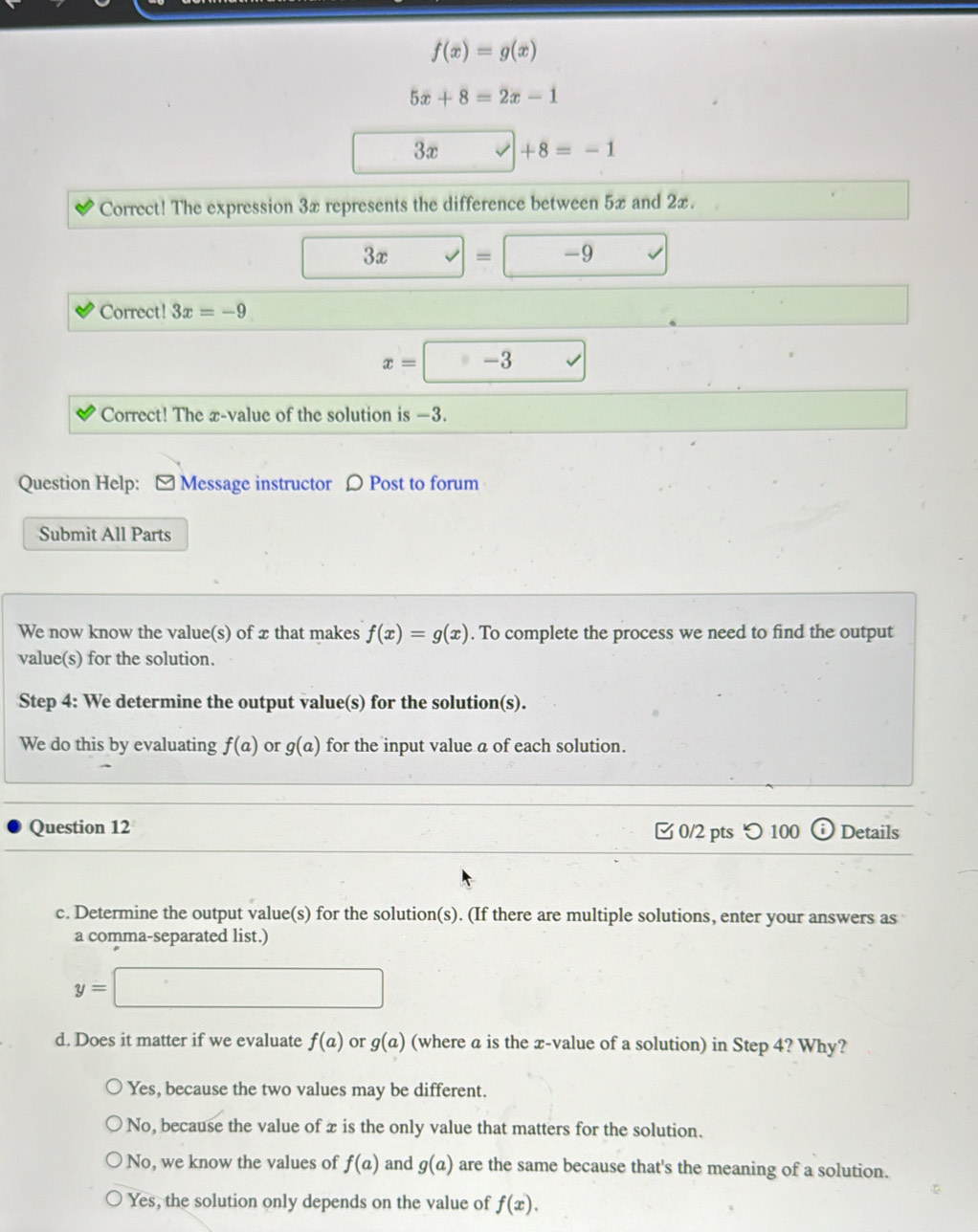 f(x)=g(x)
5x+8=2x-1
3x +8=-1
Correct! The expression 3x represents the difference between 5x and 2x.
□  3x=□ -9
□° . 
Correct! 3x=-9
x=□ -3
Correct! The æ-value of the solution is —3.
Question Help: [ Message instructor 〇 Post to forum
Submit All Parts
We now know the value(s) of x that makes f(x)=g(x). To complete the process we need to find the output
value(s) for the solution.
Step 4 : We determine the output value(s) for the solution(s).
We do this by evaluating f(a) or g(a) for the input value a of each solution.
Question 12 0/2 pts つ 100 Details
c. Determine the output value(s) for the solution(s). (If there are multiple solutions, enter your answers as
a comma-separated list.)
y=□
d. Does it matter if we evaluate f(a) or g(a) (where a is the x -value of a solution) in Step 4? Why?
Yes, because the two values may be different.
No, because the value of x is the only value that matters for the solution.
No, we know the values of f(a) and g(a) are the same because that's the meaning of a solution.
Yes, the solution only depends on the value of f(x).