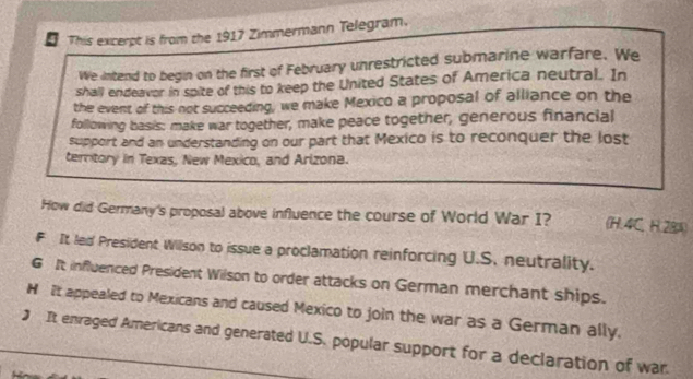 This excerpt is from the 1917 Zimmermann Telegram.
We intend to begin on the first of February unrestricted submarine warfare. We
shall endeavor in spite of this to keep the United States of America neutral. In
the event of this not succeeding, we make Mexico a proposal of alliance on the
following basis: make war together, make peace together, generous financial
support and an understanding on our part that Mexico is to reconquer the lost
territory in Texas, New Mexico, and Arizona.
How did Germany's proposal above influence the course of World War I? (H. 4C, H. 28A)
F It led President Wilson to issue a proclamation reinforcing U.S. neutrality.
6 It influenced President Wilson to order attacks on German merchant ships.
H It appealed to Mexicans and caused Mexico to join the war as a German ally.
) It envaged Americans and generated U.S. popular support for a declaration of war.