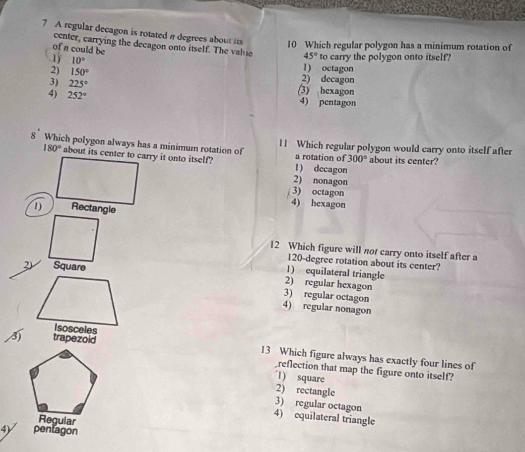 A regular decagon is rotated n degrees about its 10 Which regular polygon has a minimum rotation of
center, carrying the decagon onto itself. The value 45° to carry the polygon onto itself?
of n could be
1) 10° 1) octagon
2) 150° 2) decagon
3) 225° (3) hexagon
4) 252° 4) pentagon
8 Which polygon always has a minimum rotation of l l Which regular polygon would carry onto itself after
180° about its center to carry it onto itself? 1) decagon about its center?
a rotation of 300°
2) nonagon
3) octagon
1) Rectangle
4) hexagon
12 Which figure will not carry onto itself after a
120-degree rotation about its center?
2) Square
1) equilateral triangle
2) regular hexagon
3) regular octagon
4) regular nonagon
M trapezoid 13 Which figure always has exactly four lines of
reflection that map the figure onto itself?
1) square
2) rectangle
3) regular octagon
Regular
4) equilateral triangle
4) pentagon