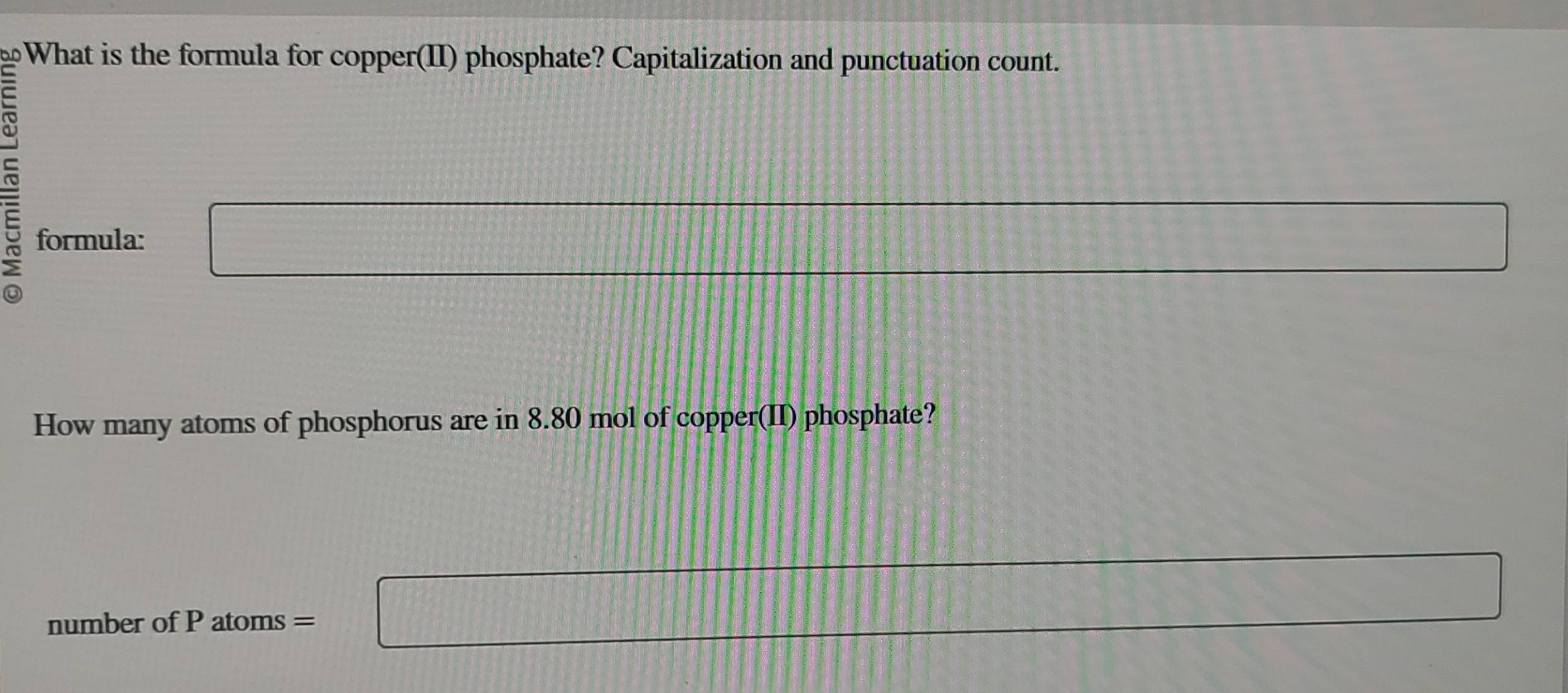 aD What is the formula for copper(II) phosphate? Capitalization and punctuation count. 
~ 
formula: □ 
frac 1=T+frac DT+frac DT+frac DT 
How many atoms of phosphorus are in 8.80 mol of copper(II) phosphate? 
number of P atoms = a_