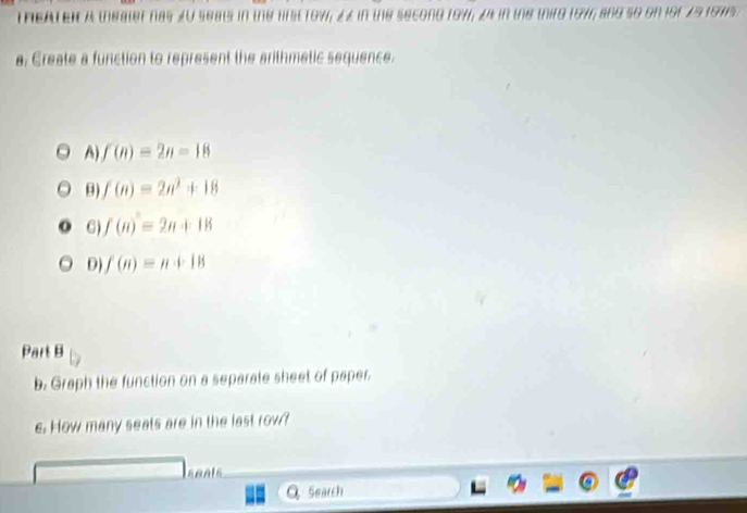 REATEN a theater nas £U seats in the lrst row; ££ in the secong 197; z4 in the thirg 197, and so on for 291975
a. Create a function to represent the arithmetic sequence.
A) f(n)=2n-18
θ) f(n)=2n^2+18
6) f(n)=2n+18
D) f(n)=n+18
Part B
b. Graph the function on a separate sheet of paper.
c. How many seats are in the last row?
Q Search