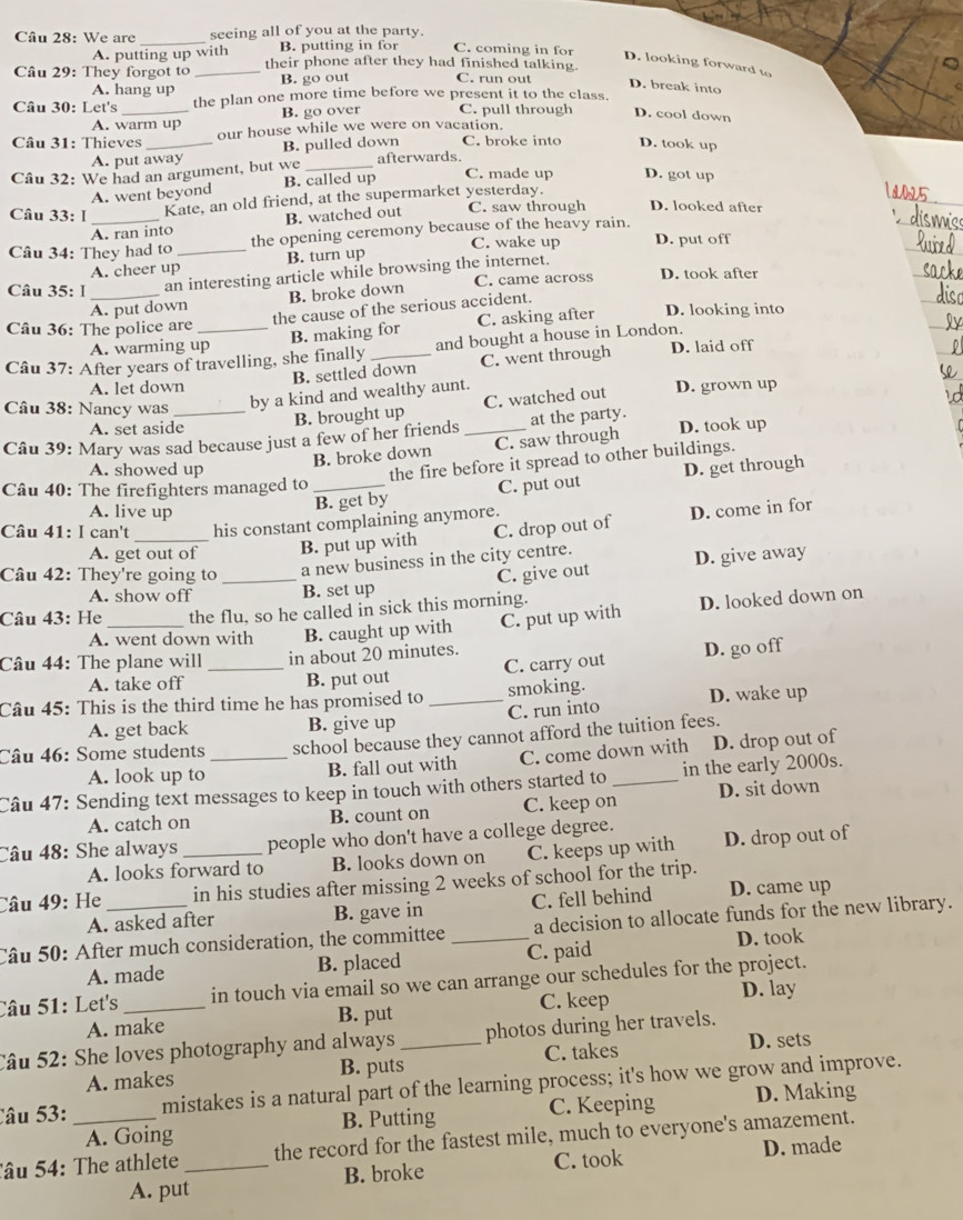 We are _seeing all of you at the party.
A. putting up with B. putting in for C. coming in for D. looking forward to
Câu 29: They forgot to _their phone after they had finished talking. C. run out
A. hang up B. go out
D. break into
Câu 30: Let's _the plan one more time before we present it to the class.
A. warm up B. go over C. pull through D. cool down
Câu 31: Thieves _our house while we were on vacation.
A. put away B. pulled down C. broke into D. took up
Câu 32: We had an argument, but we _afterwards
A. went beyond B. called up
C. made up D. got up
Câu 33: I _Kate, an old friend, at the supermarket yesterday.
_
A. ran into B. watched out C. saw through D. looked after
Câu 34: They had to _the opening ceremony because of the heavy rain.
C. wake up D. put off
A. cheer up B. turn up
Câu 35: 1_ an interesting article while browsing the internet. C. came across D. took after
B. broke down
A. put down the cause of the serious accident.
Câu 36: The police are D. looking into
B. making for C. asking after
A. warming up
Câu 37: After years of travelling, she finally_ and bought a house in London. D. laid off
B. settled down C. went through
A. let down
Câu 38: Nancy was
by a kind and wealthy aunt.
A. set aside
B. brought up C. watched out D. grown up
Câu 39: Mary was sad because just a few of her friends_ at the party. D. took up
B. broke down C. saw through
the fire before it spread to other buildings.
A. showed up D. get through
Câu 40: The firefighters managed to _C. put out
B. get by
A. live up D. come in for
Câu 41: I can't _his constant complaining anymore.
A. get out of B. put up with C. drop out of
C. give out D. give away
Câu 42: They're going to _a new business in the city centre.
A. show off B. set up
Câu 43: He_ the flu, so he called in sick this morning.
A. went down with B. caught up with C. put up with D. looked down on
C. carry out D. go off
Câu 44: The plane will _in about 20 minutes.
A. take off B. put out
Câu 45: This is the third time he has promised to _smoking.
A. get back B. give up C. run into D. wake up
Câu 46: Some students school because they cannot afford the tuition fees.
A. look up to B. fall out with C. come down with D. drop out of
Câu 47: Sending text messages to keep in touch with others started to _in the early 2000s.
A. catch on B. count on C. keep on D. sit down
Câu 48: She always _people who don't have a college degree. D. drop out of
A. looks forward to B. looks down on C. keeps up with
Câu 49: He _in his studies after missing 2 weeks of school for the trip.
A. asked after B. gave in C. fell behind D. came up
Câu 50: After much consideration, the committee_ a decision to allocate funds for the new library.
D. took
A. made B. placed C. paid
Câu 51: Let's _in touch via email so we can arrange our schedules for the project.
B. put C. keep
A. make D. lay
Câu 52: She loves photography and always _photos during her travels.
C. takes
A. makes B. puts D. sets
Câu 53: _mistakes is a natural part of the learning process; it's how we grow and improve.
A. Going B. Putting C. Keeping D. Making
Tâu 54: The athlete _the record for the fastest mile, much to everyone's amazement.
A. put B. broke C. took D. made