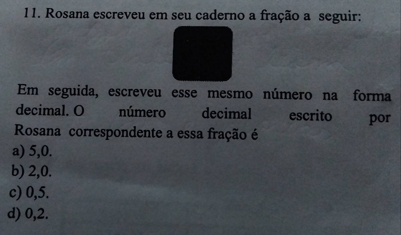 Rosana escreveu em seu caderno a fração a seguir:
Em seguida, escreveu esse mesmo número na forma
decimal. O número decimal escrito por
Rosana correspondente a essa fração é
a) 5, 0.
b) 2, 0.
c) 0,5.
d) 0, 2.