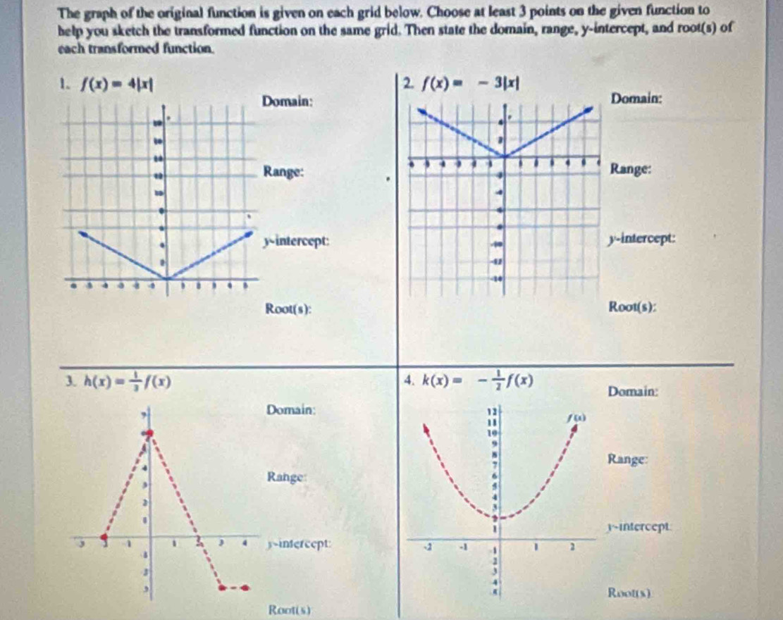 The graph of the original function is given on each grid below. Choose at least 3 points on the given function to
help you sketch the transformed function on the same grid. Then state the domain, range, y-intercept, and root(s) of
each transformed function.
1. f(x)=4|x| 2. f(x)=-3|x|
Domain:Domain:.
.
Range:Range:
.
a
.
y h(x)= 1/3 f(x) 4. k(x)=- 1/2 f(x)
Domain:
,
Domain:
4
Range:
,
Range:
3
.
y-intercept
3 1 1 1 J 4 yintercept: 
3
,
Root(s)
Root(s)