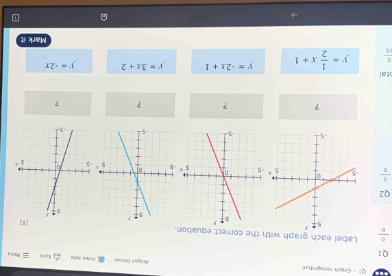 Graph recognition Abigail Gibson Video help Save Menu
Q1
 0/8  Label each graph with the correct equation.
[8]
Q2
 0/8 
?
?
?
?
tal
 0/16  y= 1/2 x+1 y=-2x+1 y=3x+2 y=-2x
Mark it