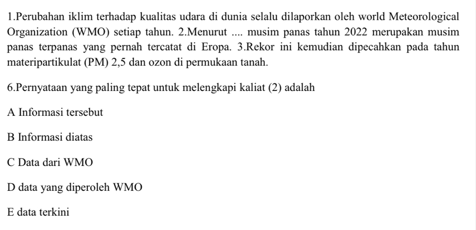 Perubahan iklim terhadap kualitas udara di dunia selalu dilaporkan oleh world Meteorological
Organization (WMO) setiap tahun. 2.Menurut .... musim panas tahun 2022 merupakan musim
panas terpanas yang pernah tercatat di Eropa. 3.Rekor ini kemudian dipecahkan pada tahun
materipartikulat (PM) 2, 5 dan ozon di permukaan tanah.
6.Pernyataan yang paling tepat untuk melengkapi kaliat (2) adalah
A Informasi tersebut
B Informasi diatas
C Data dari WMO
D data yang diperoleh WMO
E data terkini