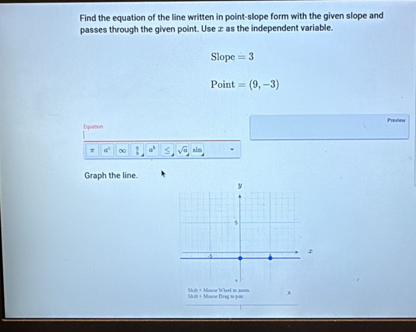 Find the equation of the line written in point-slope form with the given slope and 
passes through the given point. Use x as the independent variable. 
Slope =3
Point =(9,-3)
Preview 
Equation 
π a° ∞  a/b  a^b sqrt(a) sin 
Graph the line. 
Shift + Mouse Wheel to zoom 
Shift + Mouse Drag to pan. x