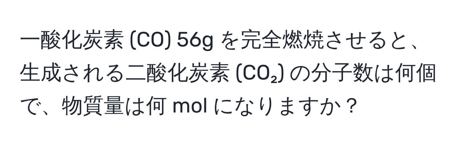 一酸化炭素 (CO) 56g を完全燃焼させると、生成される二酸化炭素 (CO₂) の分子数は何個で、物質量は何 mol になりますか？