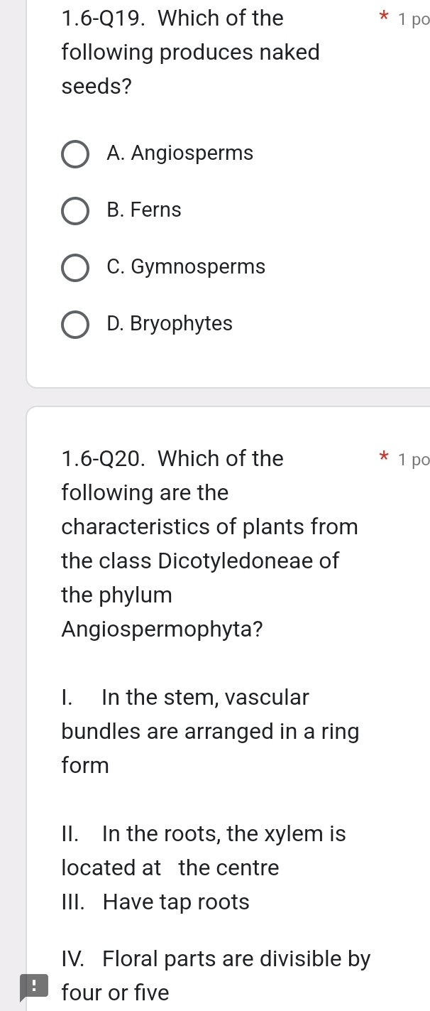 1.6-Q19. Which of the 1 po
following produces naked
seeds?
A. Angiosperms
B. Ferns
C. Gymnosperms
D. Bryophytes
1.6-Q20. Which of the 1 po
following are the
characteristics of plants from
the class Dicotyledoneae of
the phylum
Angiospermophyta?
I. In the stem, vascular
bundles are arranged in a ring
form
II. In the roots, the xylem is
located at the centre
III. Have tap roots
IV. Floral parts are divisible by
! four or five