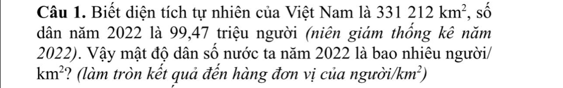 Biết diện tích tự nhiên của Việt Nam là 331212km^2 , số 
dân năm 2022 là 99, 47 triệu người (niên giám thống kê năm
2022). Vậy mật độ dân số nước ta năm 2022 là bao nhiêu người/
km^2 ? (làm tròn kết quả đến hàng đơn vị của người/ km^2)