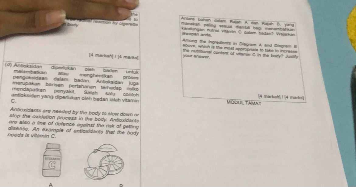 to 
the Antara bahan dalam Rajah A dan Rajah B. yang 
e redical reaction by cigarette 
manakah palling sesuai diambill bagi menambahkan 
n body kandungan nutrisi vitamin C dalam badan? Wajarkan 
jawapan anda. 
Among the ingredients in Diagram A and Diagram B 
above, which is the most appropriate to take to increase 
the nutritional content of vitamin C in the body? Justify 
[4 markah] / [4 marks] 
your answer. 
(d) Antioksidan diperlukan oleh badan untuk 
melambatkan atau menghentikan proses 
pengoksidaan dalam badan. Antioksidan juga 
merupakan barisan pertahanan terhadap risiko 
mendapatkan penyakit. Salah satu contoh MODUL TAMAT 
[4 markah] / [4 marks] 
antioksidan yang diperlukan oleh badan ialah vitamin 
C. 
Antioxidants are needed by the body to slow down or 
stop the oxidation process in the body. Antioxidants 
are also a line of defence against the risk of getting 
disease. An example of antioxidants that the body 
needs is vitamin C. 

A