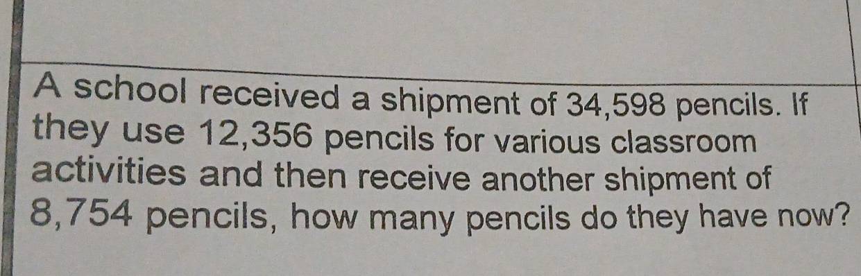 A school received a shipment of 34,598 pencils. If 
they use 12,356 pencils for various classroom 
activities and then receive another shipment of
8,754 pencils, how many pencils do they have now?