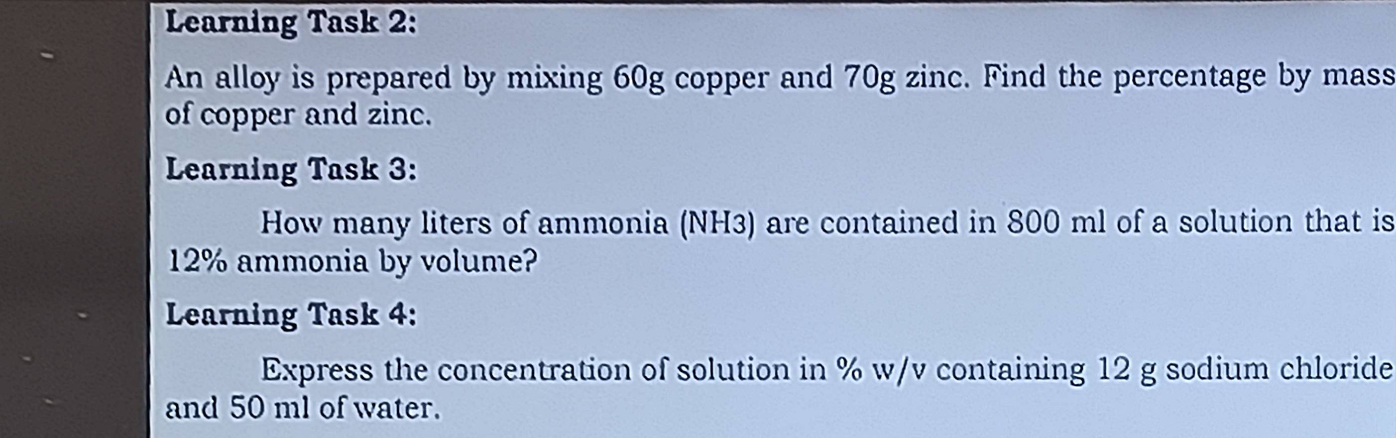 Learning Task 2: 
An alloy is prepared by mixing 60g copper and 70g zinc. Find the percentage by mass 
of copper and zinc. 
Learning Task 3: 
How many liters of ammonia (NH3) are contained in 800 ml of a solution that is
12% ammonia by volume? 
Learning Task 4: 
Express the concentration of solution in % w/v containing 12 g sodium chloride 
and 50 ml of water.