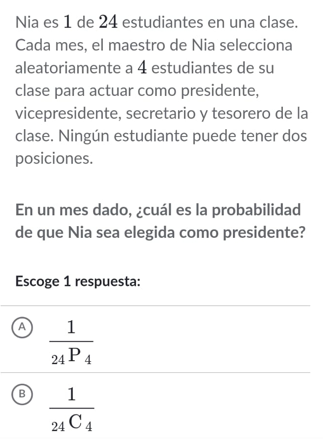 Nia es 1 de 24 estudiantes en una clase.
Cada mes, el maestro de Nia selecciona
aleatoriamente a 4 estudiantes de su
clase para actuar como presidente,
vicepresidente, secretario y tesorero de la
clase. Ningún estudiante puede tener dos
posiciones.
En un mes dado, ¿cuál es la probabilidad
de que Nia sea elegida como presidente?
Escoge 1 respuesta:
A frac 124P_4
B frac 1_24C_4