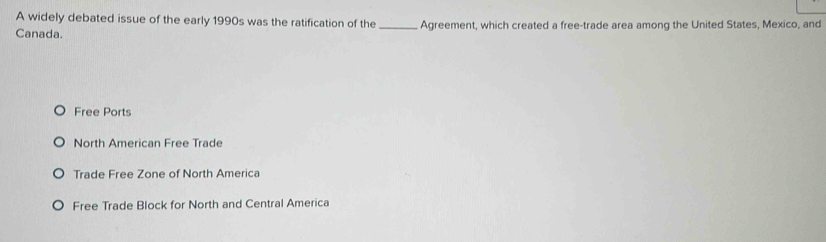 A widely debated issue of the early 1990s was the ratification of the
Canada. _Agreement, which created a free-trade area among the United States, Mexico, and
Free Ports
North American Free Trade
Trade Free Zone of North America
Free Trade Block for North and Central America