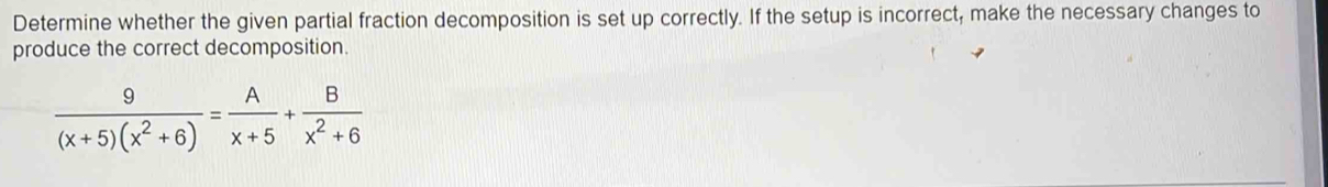 Determine whether the given partial fraction decomposition is set up correctly. If the setup is incorrect, make the necessary changes to 
produce the correct decomposition.
 9/(x+5)(x^2+6) = A/x+5 + B/x^2+6 