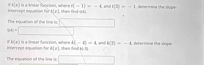 If t(x) is a linear function, where t(-1)=-4 , and t(3)=-1 , determine the slope- 
intercept equation for t(x) , then find t(4). 
The equation of the line is: □
t(4)=□
If k(x) is a linear function, where k(-4)=4 , and k(2)=-4 , determine the slope- 
intercept equation for k(x) , then find k(-3). 
The equation of the line is: □