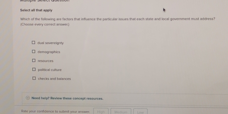 Sellect all that apply
Which of the following are factors that influence the particular issues that each state and local government must address?
(Choose every correct answer.)
dual sovereignty
demographics
resources
políical culture
checks and balances
Need help? Review these concept resources.
Rate your confidence to submit your answer. Medium