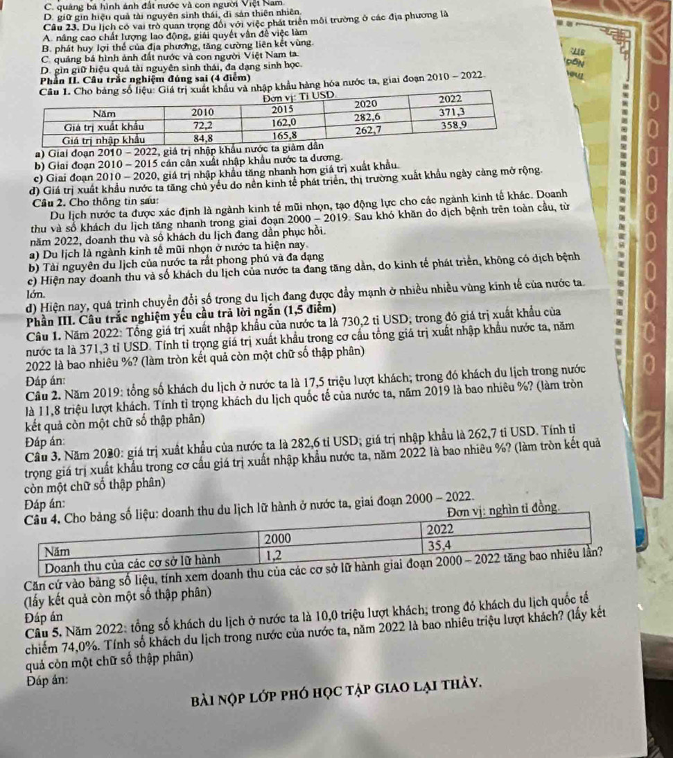 C. quảng bá hình ánh đất nước và con người Việt Nam
D. giữ gin hiệu quả tài nguyên sinh thái, dì sản thiên nhiên.
Câu 23. Du lịch có vai trò quan trong đổi với việc phát triển môi trường ở các địa phương là
A. nâng cao chất lượng lao động, giải quyết vân đề việc làm
B. phát huy lợi thể của địa phương, tăng cường liên kết vùng.
C. quảng bá hình ảnh đất nước và con người Việt Nam ta
D. gìn giữ hiệu quả tài nguyên sinh thái, đa dạng sinh học.
Phần II. Cầu trắc nghiệm đúng sai (4 điểm)
hẩu và nhập khẩu hàng hóa nước ta, giai đoạn 2010 - 2022
out
a) Giai đoạn 2010 - 2022, giá trị nhập k
b) Giai đoạn 2010 - 2015 cán cần xuất nhập khẩu nước ta dương.
c) Giai đoạn 2010 - 2020, giá trị nhập khẩu tăng nhanh hơn giá trị xuất khẩu
d) Giá trị xuất khẩu nước ta tăng chủ yếu do nên kinh tế phát triên, thị trường xuất khẩu ngày cảng mở rộng.
Câu 2. Cho thông tin sau:
Du lịch nước ta được xác định là ngành kinh tế mũi nhọn, tạo động lực cho các ngành kinh tế khác. Doanh
thu và số khách du lịch tăng nhanh trong giai đoạn 2000-2019 9. Sau khó khăn do dịch bệnh trên toàn cầu, từ
năm 2022, doanh thu và số khách du Iịch đang dần phục hồi.
a) Du lịch là ngành kinh tế mũi nhọn ở nước ta hiện nay
b) Tài nguyên du Iịch của nước ta rất phong phú và đa dạng
c) Hiện nay doanh thu và số khách du lịch của nước ta đang tăng dẫn, do kinh tế phát triển, không có dịch bệnh
lớn.
d) Hiện nay, quá trình chuyển đổi số trong du lịch đang được đầy mạnh ở nhiều nhiều vùng kinh tế của nước ta.
Phần III. Câu trắc nghiệm yếu cầu trả lời ngắn (1,5 điểm)
Câu 1. Năm 2022: Tổng giá trị xuất nhập khẩu của nước ta là 730,2 tỉ USD; trong đó giá trị xuất khẩu của
nước ta là 371,3 tỉ USD. Tính tỉ trọng giá trị xuất khẩu trong cơ cầu tổng giá trị xuất nhập khẩu nước ta, năm
2022 là bao nhiêu %? (làm tròn kết quả còn một chữ số thập phân)
Đáp án:
Cầu 2. Năm 2019: tổng số khách du lịch ở nước ta là 17,5 triệu lượt khách; trong đó khách du lịch trong nước
là 11,8 triệu lượt khách. Tính tỉ trọng khách du lịch quốc tế của nước ta, năm 2019 là bao nhiêu %? (làm tròn
kết quả còn một chữ số thập phân)
Đáp án
Cầu 3. Năm 2020: giá trị xuất khẩu của nước ta là 282,6 tỉ USD; giá trị nhập khẩu là 262,7 tỉ USD. Tính tị
trọng giá trị xuất khẩu trong cơ cấu giá trị xuất nhập khẩu nước ta, năm 2022 là bao nhiêu %? (làm tròn kết quả
còn một chữ số thập phân)
Đáp án:
hành ở nước ta, giai đoạn 2000 - 2022.
đồng.
Căn cứ vào bảng số liệu, tính xem d
(lấy kết quả còn một số thập phân)
Đáp án Cầu 5. Năm 2022: tổng số khách du lịch ở nước ta là 10,0 triệu lượt khách; trong đó khách du lịch quốc tế
chiếm 74,0%. Tính số khách du lịch trong nước của nước ta, năm 2022 là bao nhiêu triệu lượt khách? (lấy kết
quả còn một chữ số thập phân)
Đáp án:
bài nợp lớp phó học tập giao lại thảy.