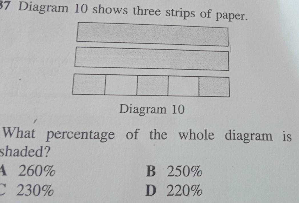 Diagram 10 shows three strips of paper.
Diagram 10
What percentage of the whole diagram is
shaded?
A 260% B 250%
C 230% D 220%