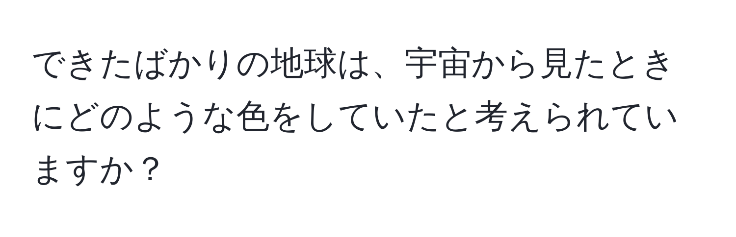 できたばかりの地球は、宇宙から見たときにどのような色をしていたと考えられていますか？