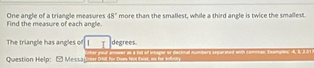 One angle of a triangle measures 48° more than the smallest, while a third angle is twice the smallest. 
Find the measure of each angle. 
The triangle has angles of degrees. 
Enter your answer as a list of integer or decimal numbers separated with commas: Examples: -4, 3, 2.51. 
Question Help: Mas53 Enter DNE for Does Not Exist, on for Infinity