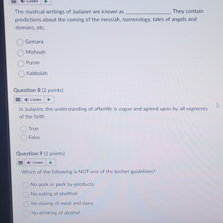The mystical writings of Judaism are known as _. They contain
predictions about the coming of the messiah, numerology, tales of angels and
demons. etc.
Gemara
Mishnah
Purim
Kabbalah
Question 8 (2 points)
= Listen
In Judaism, the understanding of afterlife is vague and agreed upon by all segments
of the faith.
True
False
Question 9 (2 points)
Listen
Which of the following is NOT one of the kosher guidelines?
No pork or pork by-products
No eating of shellfish
No mixing of meat and dairy
No drinking of alcohol