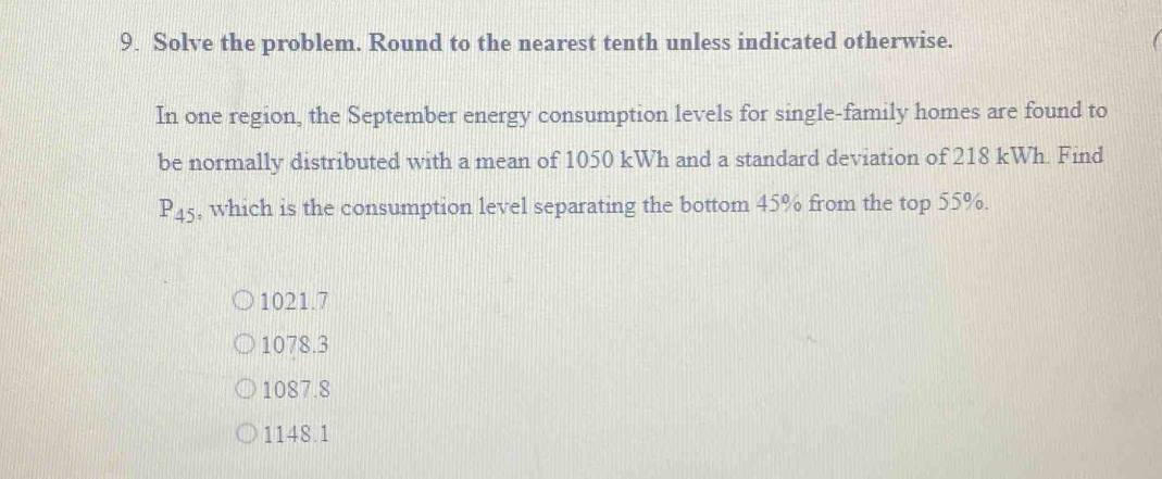 Solve the problem. Round to the nearest tenth unless indicated otherwise.
In one region, the September energy consumption levels for single-family homes are found to
be normally distributed with a mean of 1050 kWh and a standard deviation of 218 kWh. Find
P_45 , which is the consumption level separating the bottom 45% from the top 55%.
1021.7
1078.3
1087.8
1148.1