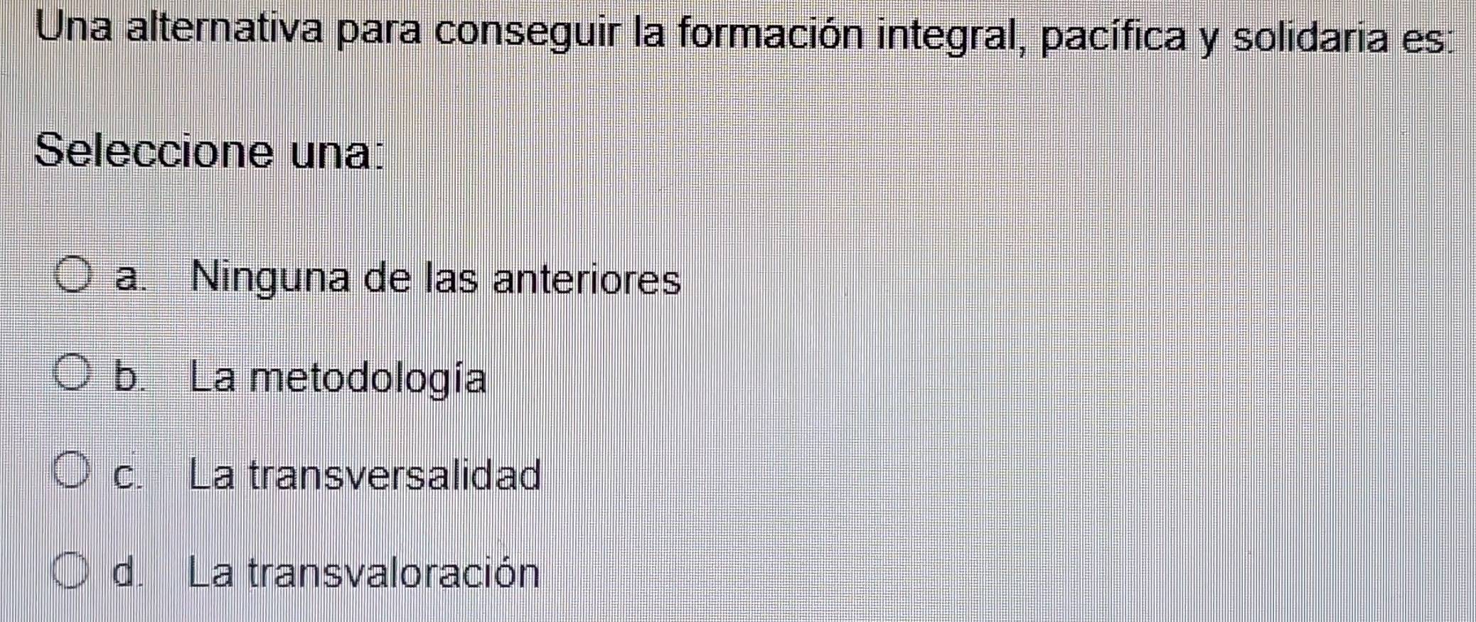 Una alternativa para conseguir la formación integral, pacífica y solidaria es:
Seleccione una:
a. Ninguna de las anteriores
b. La metodología
c. La transversalidad
d. La transvaloración