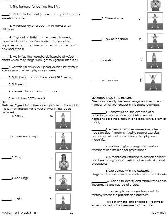 The formula for getting the BMI.
_2. Refers to the bodily movement produced by
skeletal muscles. _7. Cheer stance g.
_3. A tendency of a country to have a fat
oitizenry.
4. Physical activity that requires planned,
_structured, and repetitive body movement to _B. Low Touch down n.
improve or maintain one or more components of
physical fitness.
_5. Activities that require deliberate physical
efforts which may range from light to vigorous intensities. _P. Clap L
_6. Activities in which you spend your leisure without
exerting much of your physioal prowess.
_7. BMI classification for the score of 18.5 bellow _10. T motion j
_B. BM means.
_9. The meaning of the acronym FNRI
_
10. What does DOST mean? LeARning Tašk #1 in HeAltH:
PE: Directions: Identify the terms being described in each
Matching Type: Match the correct picture on the right to number. Write your answer in the space provided.
the term on the left. Write your answer in the space
provided.1. Performs under the direction of a
physician, various routine administrative and
_1. High V a.nontechnical olinical tasks in a hospital, clinio, or similar
facility.
_2. A therapist who examines evaluates and
treats physical impairments using special exercise.
_2. Overhead Clasp b.application of heat or cold, and other physical
modalities.
_3. Trained to give emergency medical
treatment or assist medical professionals.
4. A technologist trained to position patients
_3. Clasp c.and take radiographs or perform other radio diagnostia
procedures.
_5. Concerned with the assessment
diagnosis, treatment, and prevention of mental disorde
_4. Side lunge d.
_6. Trained to identify and rehabilitate hearin.
impairments and related disorders.
_7. A therapist who administers radiation
therapy services to patients and observes.
_
_5. Half T e. 8. Foot orthotic and orthopedic footwear
experts trained in the assessment of the lowest
MAPEH 10 | WEEK 1 - 8 12 QUARTER