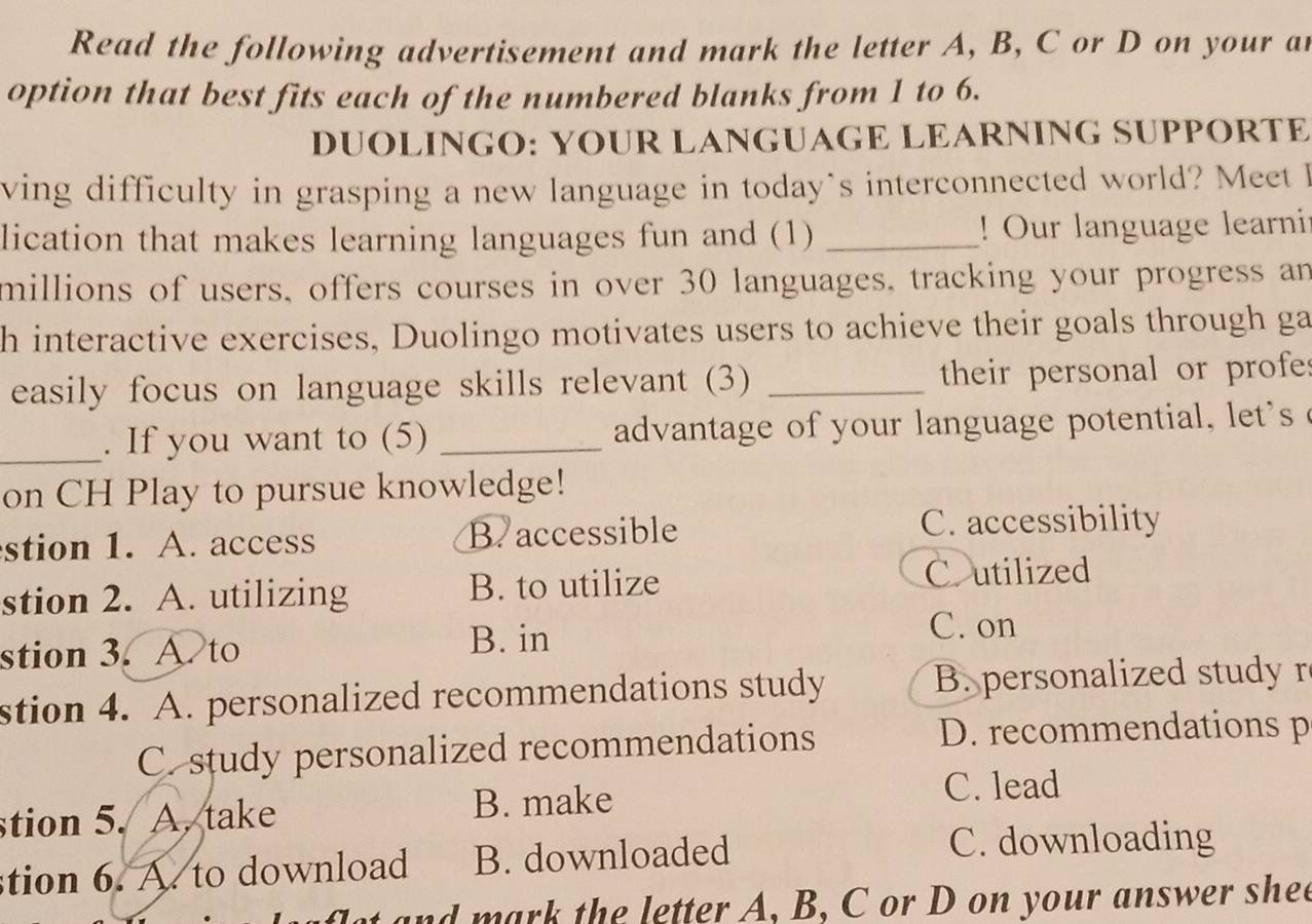 Read the following advertisement and mark the letter A, B, C or D on your ar
option that best fits each of the numbered blanks from 1 to 6.
DUOLINGO: YOUR LANGUAGE LEARNING SUPPORTE
ving difficulty in grasping a new language in today`s interconnected world? Meet I
lication that makes learning languages fun and (1) _! Our language learnit
millions of users, offers courses in over 30 languages, tracking your progress an
h interactive exercises, Duolingo motivates users to achieve their goals through ga
easily focus on language skills relevant (3) _their personal or profes
_. If you want to (5) _advantage of your language potential, let 'se
on CH Play to pursue knowledge!
stion 1. A. access B. accessible C. accessibility
stion 2. A. utilizing B. to utilize Coutilized
stion 3. A. to B. in
C. on
stion 4. A. personalized recommendations study B. personalized studyr
C. study personalized recommendations
D. recommendations p
stion 5. A. take B. make
C. lead
tion 6. A. to download B. downloaded
C. downloading
n the letter A, B, C or D on your answer shee