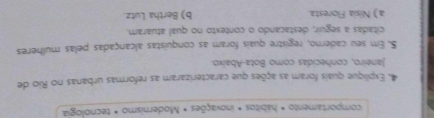 comportamento * hábitos * inovações * Modernismo * tecnologia
4. Explique quais foram as ações que caracterizaram as reformas urbanas no Rio de
Janeiro, conhecidas como Bota-Abaixo.
S. Em seu caderno, registre quais foram as conquistas alcançadas pelas mulheres
citadas a seguir, destacando o contexto no qual atuaram.
a) Nísia Floresta. b) Bertha Lutz.