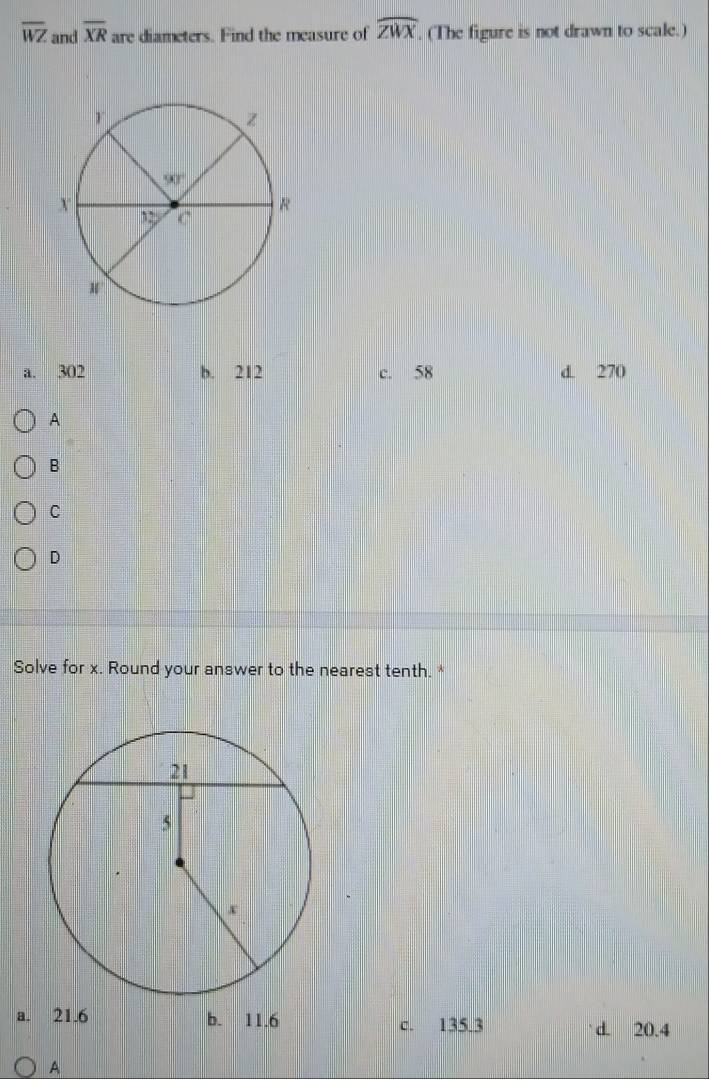 overline WZ and overline XR are diameters. Find the measure of widehat ZWX (The figure is not drawn to scale.)
a. 302 b. 212 c. 58 d. 270
A
B
C
D
Solve for x. Round your answer to the nearest tenth. *
a. 21.6 b. 11.6 c. 135.3 d. 20.4
A