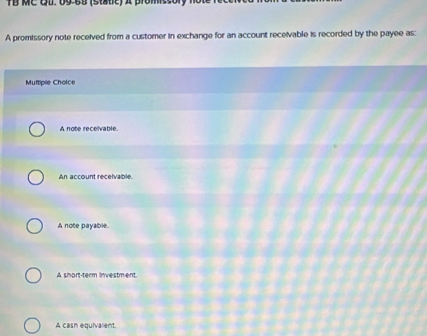 TB MC Qu. 69-69 (static) A promiss or y 
A promissory note received from a customer in exchange for an account receivable is recorded by the payee as:
Multiple Cholce
A note recelvable.
An account recelvable.
A note payable.
A short-term Investment.
A cash equivalent.