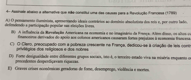 4- Assinale abaixo a alternativa que não constitui uma das causas para a Revolução Francesa (1789)
A) O pensamento iluminista, apresentando ideais contrários ao domínio absolutista dos reis e, por outro lado,
defendendo a participação popular nas eleições livres.
B) A influência da Revolução Americana na economia e no imaginário da França. Além disso, os altos cu
financeiros derivados do apoio aos colonos americanos causaram fortes prejuízos à economia francesa
C) O Clero, preocupado com a pobreza crescente na França, dedicou-se à criação de leis contr
privilégios dos religiosos e dos nobres
D) Forte desigualdade entre diferentes grupos sociais, isto é, o terceiro estado viva na miséria enquanto os
precedentes desperdiçavam riquezas.
E) Graves crises econômicas geradoras de fome, desemprego, violência e mortes.