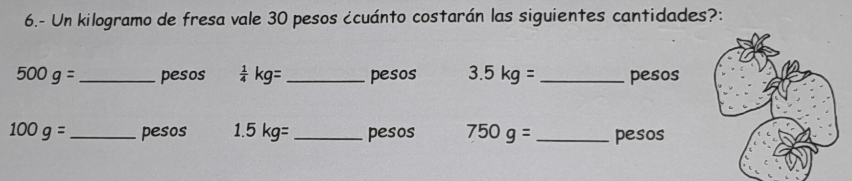 6.- Un kilogramo de fresa vale 30 pesos ¿cuánto costarán las siguientes cantidades?:
500g= _ pesos  1/4 kg= _pesos 3.5kg= _ pesos
100g= _pesos 1.5 kg=_  pesos 750g= _ pesos