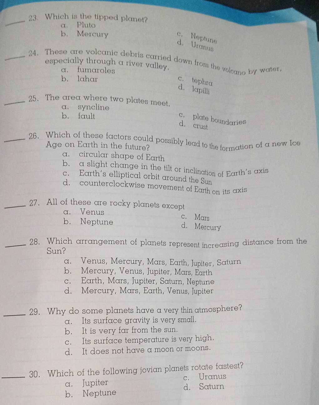 Which is the tipped planet?
a. Pluto
b. Mercury
c. Neptune
d. Uranus
_24. These are volcanic debris carried down from the volcano by water
especially through a river valley,
a. fumaroles
b. lahar
c. tephra
d. lapilli
_25. The area where two plates meet.
a. syncline
b. fault
c. plate boundaries
d. crust
_26. Which of these factors could possibly lead to the formation of a new Ice
Age on Earth in the future?
a. circular shape of Earth
b. a slight change in the tilt or inclination of Earth's axis
c. Earth's elliptical orbit around the Sun
d. counterclockwise movement of Earth on its axis
_27. All of these are rocky planets except
a. Venus c. Mars
b. Neptune
d. Mercury
_28. Which arrangement of planets represent increasing distance from the
Sun?
a. Venus, Mercury, Mars, Earth, Jupiter, Saturn
b. Mercury, Venus, Jupiter, Mars, Earth
c. Earth, Mars, Jupiter, Saturn, Neptune
d. Mercury, Mars, Earth, Venus, Jupiter
_29. Why do some planets have a very thin atmosphere?
a. Its surface gravity is very small.
b. It is very far from the sun.
c. Its surface temperature is very high.
d. It does not have a moon or moons.
_30. Which of the following jovian planets rotate fastest?
a. Jupiter c. Uranus
d. Saturn
b. Neptune