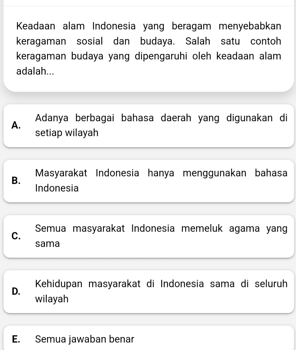 Keadaan alam Indonesia yang beragam menyebabkan
keragaman sosial dan budaya. Salah satu contoh
keragaman budaya yang dipengaruhi oleh keadaan alam 
adalah...
Adanya berbagai bahasa daerah yang digunakan di
A.
setiap wilayah
Masyarakat Indonesia hanya menggunakan bahasa
B.
Indonesia
Semua masyarakat Indonesia memeluk agama yang
C.
sama
Kehidupan masyarakat di Indonesia sama di seluruh
D.
wilayah
E. Semua jawaban benar